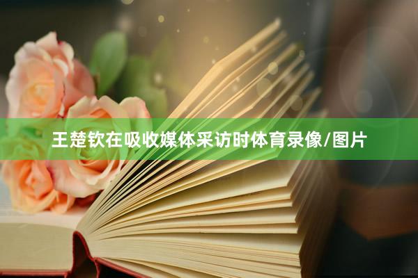 王楚钦在吸收媒体采访时体育录像/图片
