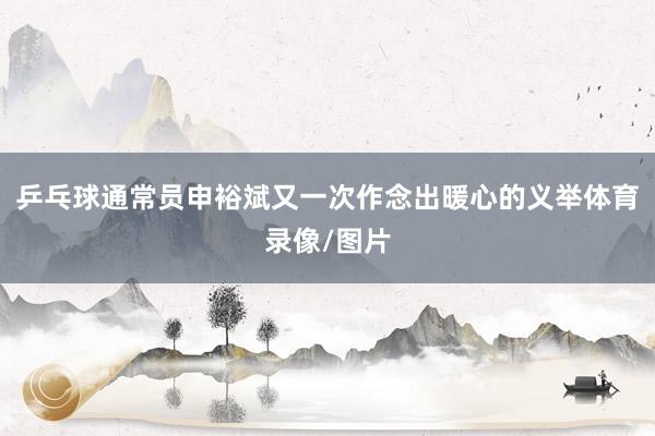 乒乓球通常员申裕斌又一次作念出暖心的义举体育录像/图片