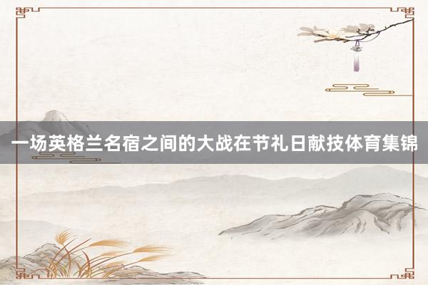 一场英格兰名宿之间的大战在节礼日献技体育集锦