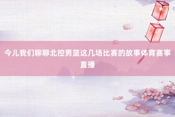 今儿我们聊聊北控男篮这几场比赛的故事体育赛事直播