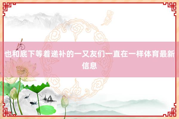 也和底下等着递补的一又友们一直在一样体育最新信息