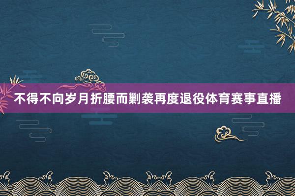 不得不向岁月折腰而剿袭再度退役体育赛事直播