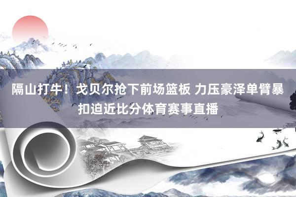 隔山打牛！戈贝尔抢下前场篮板 力压豪泽单臂暴扣迫近比分体育赛事直播