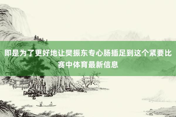 即是为了更好地让樊振东专心肠插足到这个紧要比赛中体育最新信息