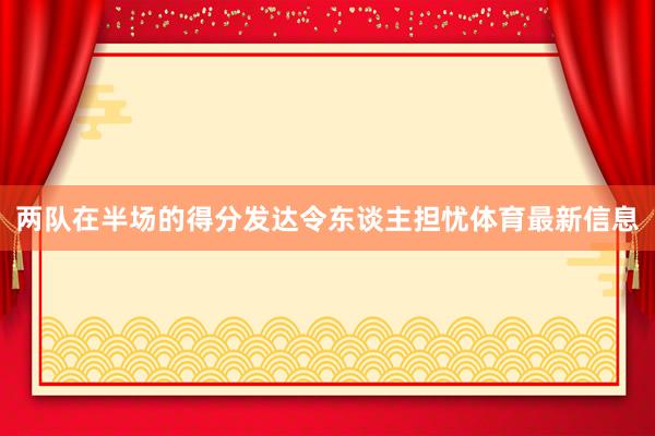 两队在半场的得分发达令东谈主担忧体育最新信息