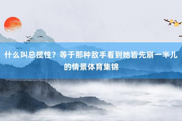什么叫总揽性？等于那种敌手看到她皆先崩一半儿的情景体育集锦
