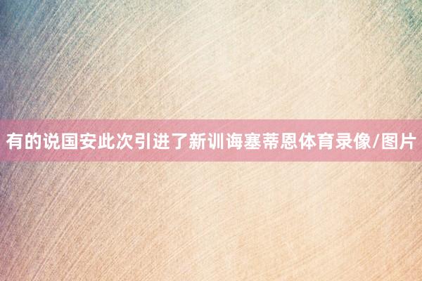 有的说国安此次引进了新训诲塞蒂恩体育录像/图片