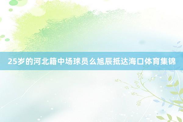 25岁的河北籍中场球员么旭辰抵达海口体育集锦