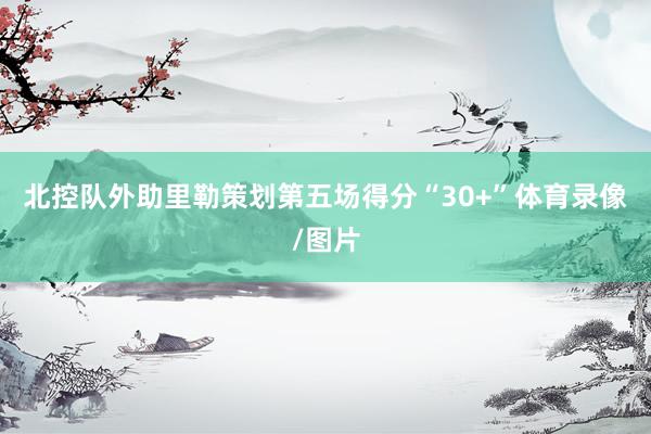 北控队外助里勒策划第五场得分“30+”体育录像/图片