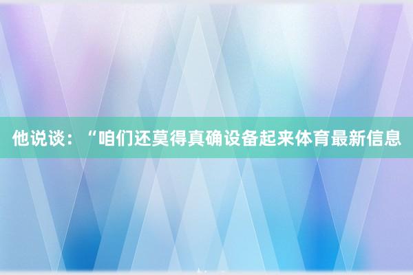 他说谈：“咱们还莫得真确设备起来体育最新信息