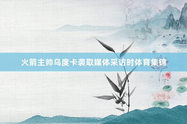 火箭主帅乌度卡袭取媒体采访时体育集锦