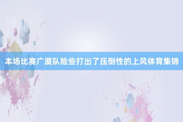 本场比赛广厦队险些打出了压倒性的上风体育集锦
