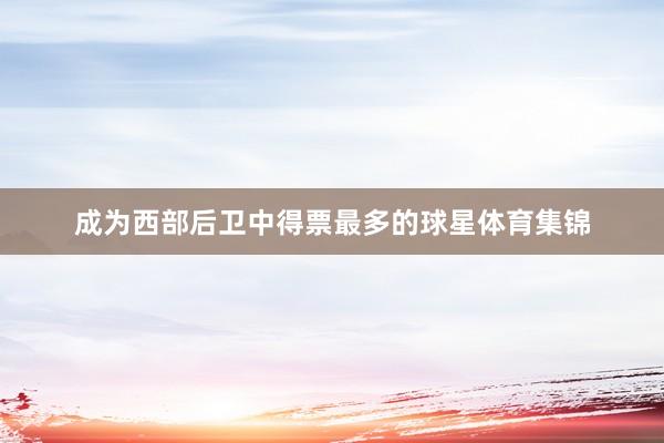 成为西部后卫中得票最多的球星体育集锦