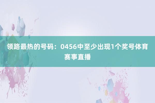 领路最热的号码：0456中至少出现1个奖号体育赛事直播