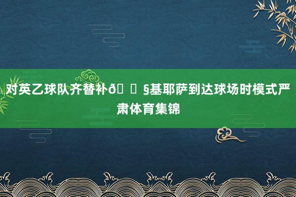 对英乙球队齐替补😧基耶萨到达球场时模式严肃体育集锦