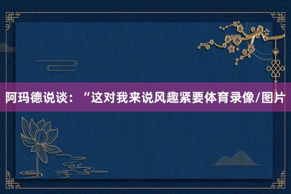 阿玛德说谈：“这对我来说风趣紧要体育录像/图片