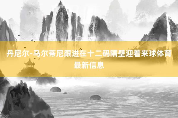 丹尼尔-马尔蒂尼跟进在十二码隔壁迎着来球体育最新信息
