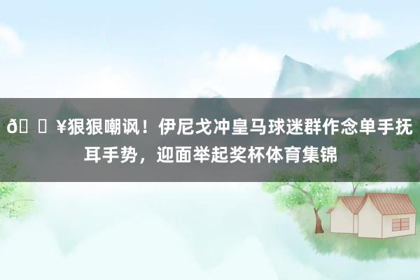 🎥狠狠嘲讽！伊尼戈冲皇马球迷群作念单手抚耳手势，迎面举起奖杯体育集锦