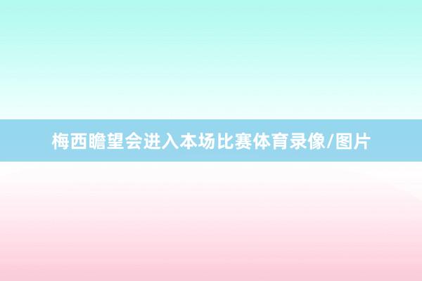 梅西瞻望会进入本场比赛体育录像/图片