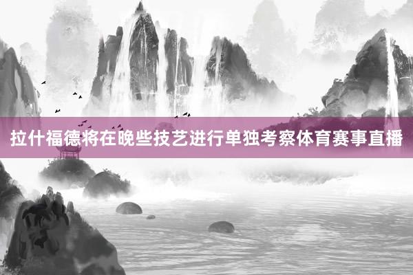 拉什福德将在晚些技艺进行单独考察体育赛事直播