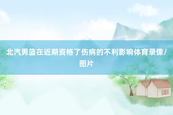 北汽男篮在近期资格了伤病的不利影响体育录像/图片