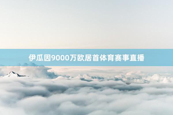伊瓜因9000万欧居首体育赛事直播