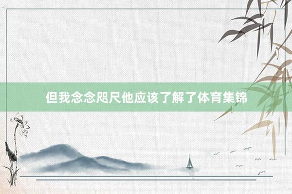 但我念念咫尺他应该了解了体育集锦