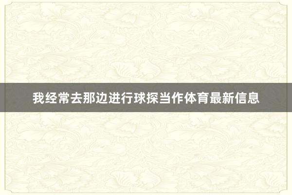 我经常去那边进行球探当作体育最新信息