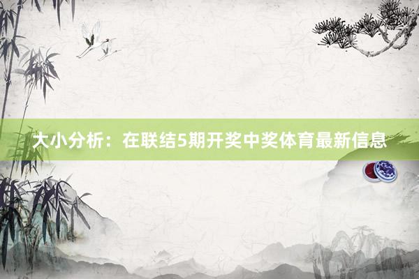 大小分析：在联结5期开奖中奖体育最新信息