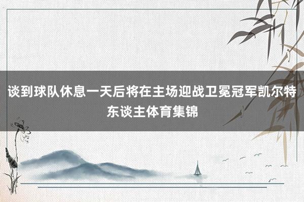 谈到球队休息一天后将在主场迎战卫冕冠军凯尔特东谈主体育集锦