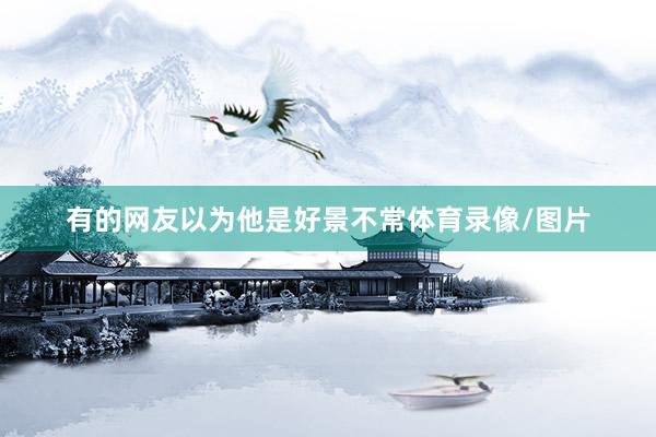 有的网友以为他是好景不常体育录像/图片