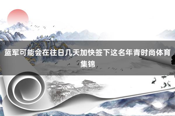 蓝军可能会在往日几天加快签下这名年青时尚体育集锦