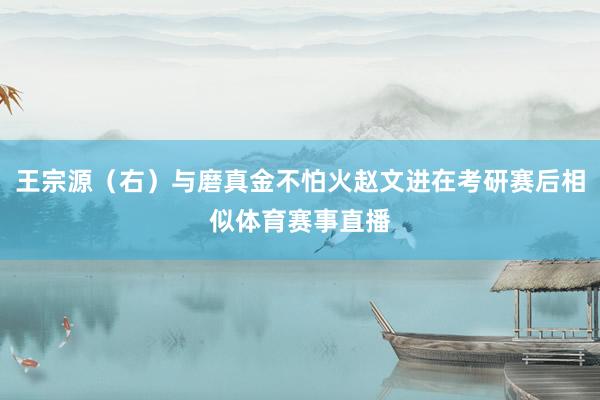 王宗源（右）与磨真金不怕火赵文进在考研赛后相似体育赛事直播