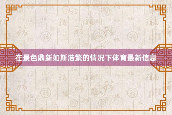 在景色鼎新如斯浩繁的情况下体育最新信息