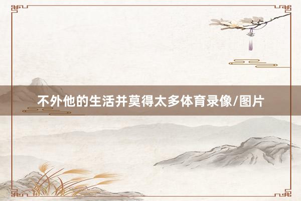 不外他的生活并莫得太多体育录像/图片