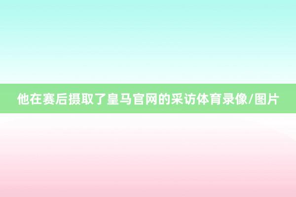 他在赛后摄取了皇马官网的采访体育录像/图片