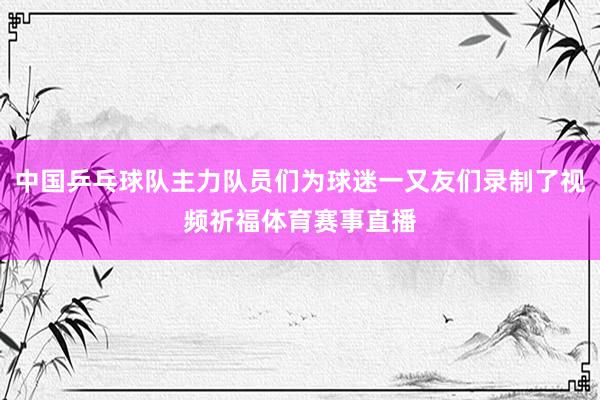 中国乒乓球队主力队员们为球迷一又友们录制了视频祈福体育赛事直播
