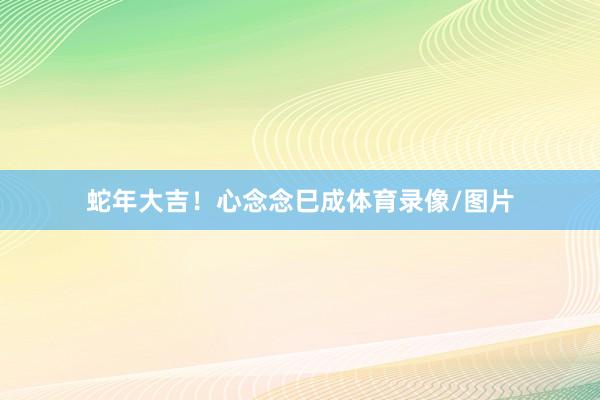 蛇年大吉！心念念巳成体育录像/图片