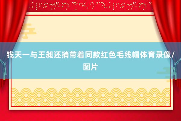 钱天一与王昶还捎带着同款红色毛线帽体育录像/图片