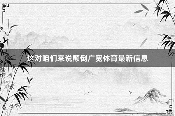 这对咱们来说颠倒广宽体育最新信息