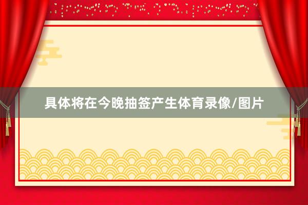具体将在今晚抽签产生体育录像/图片