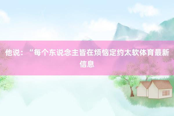 他说：“每个东说念主皆在烦恼定约太软体育最新信息