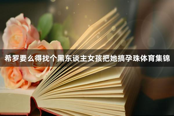 希罗要么得找个黑东谈主女孩把她搞孕珠体育集锦