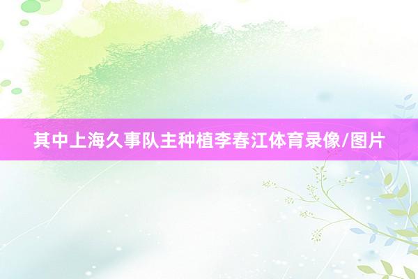 其中上海久事队主种植李春江体育录像/图片