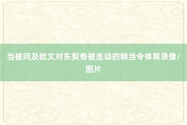 当被问及欧文对东契奇被走动的响当令体育录像/图片