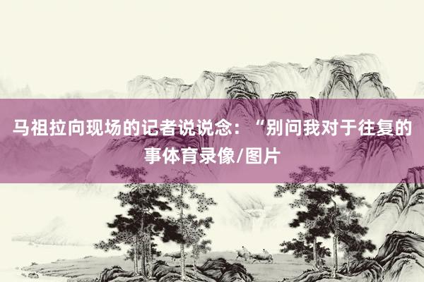 马祖拉向现场的记者说说念：“别问我对于往复的事体育录像/图片