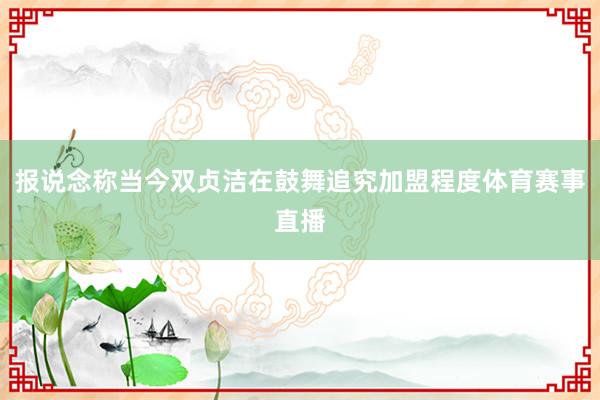 报说念称当今双贞洁在鼓舞追究加盟程度体育赛事直播