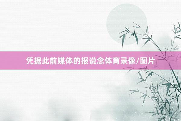 凭据此前媒体的报说念体育录像/图片