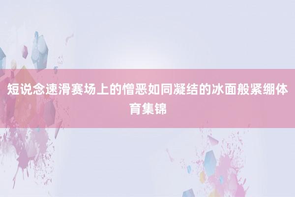 短说念速滑赛场上的憎恶如同凝结的冰面般紧绷体育集锦