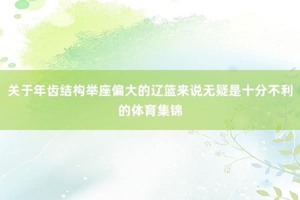 关于年齿结构举座偏大的辽篮来说无疑是十分不利的体育集锦